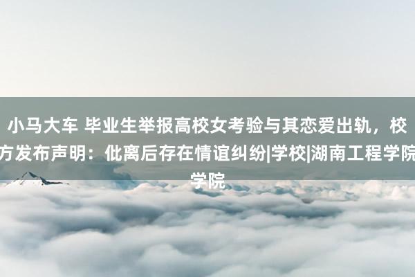 小马大车 毕业生举报高校女考验与其恋爱出轨，校方发布声明：仳离后存在情谊纠纷|学校|湖南工程学院