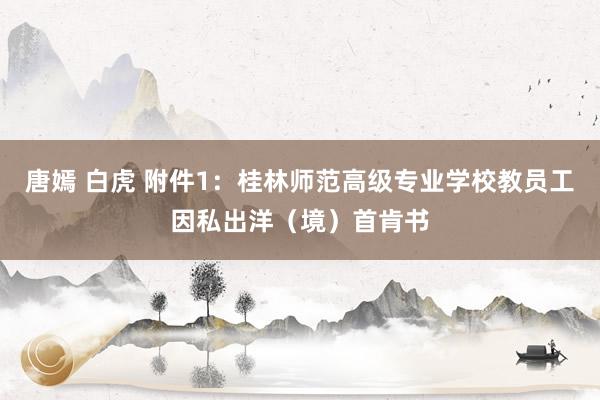 唐嫣 白虎 附件1：桂林师范高级专业学校教员工因私出洋（境）首肯书