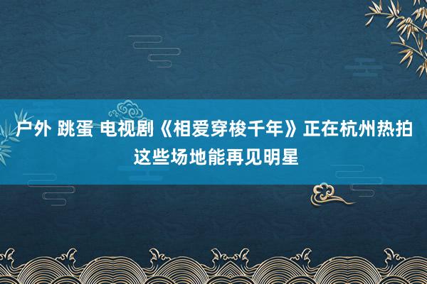 户外 跳蛋 电视剧《相爱穿梭千年》正在杭州热拍 这些场地能再见明星