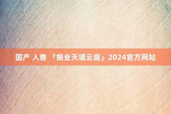国产 人兽 『振业天境云庭』2024官方网站