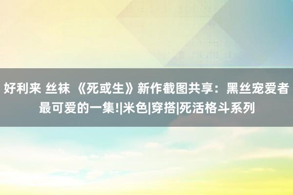 好利来 丝袜 《死或生》新作截图共享：黑丝宠爱者最可爱的一集!|米色|穿搭|死活格斗系列