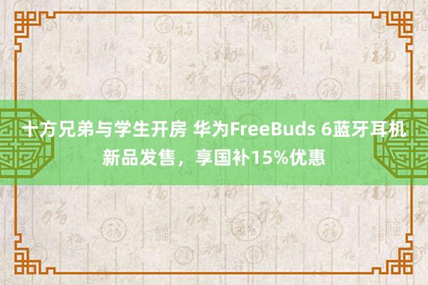 十方兄弟与学生开房 华为FreeBuds 6蓝牙耳机新品发售，享国补15%优惠