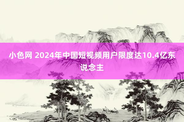 小色网 2024年中国短视频用户限度达10.4亿东说念主