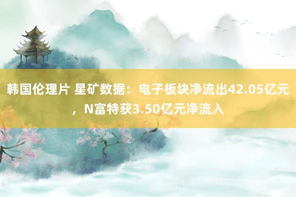 韩国伦理片 星矿数据：电子板块净流出42.05亿元，N富特获3.50亿元净流入