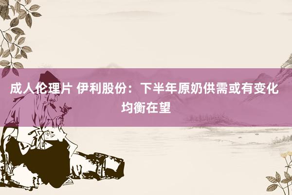 成人伦理片 伊利股份：下半年原奶供需或有变化 均衡在望