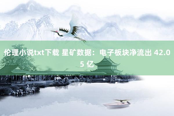 伦理小说txt下载 星矿数据：电子板块净流出 42.05 亿