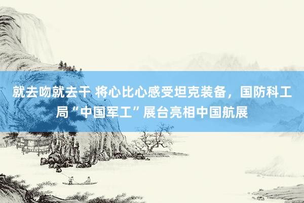 就去吻就去干 将心比心感受坦克装备，国防科工局“中国军工”展台亮相中国航展