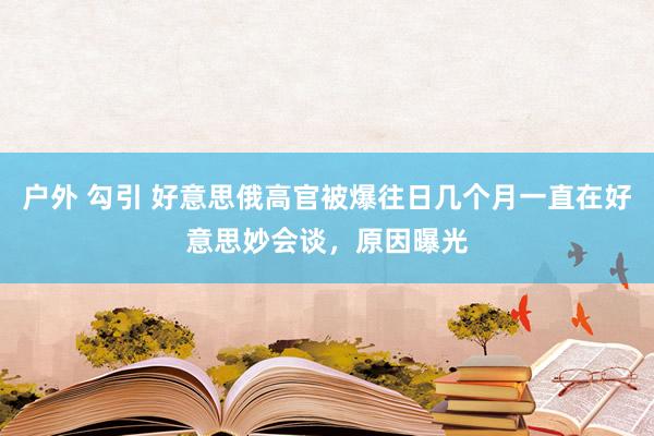 户外 勾引 好意思俄高官被爆往日几个月一直在好意思妙会谈，原因曝光