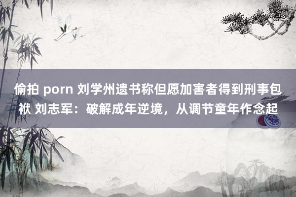 偷拍 porn 刘学州遗书称但愿加害者得到刑事包袱 刘志军：破解成年逆境，从调节童年作念起