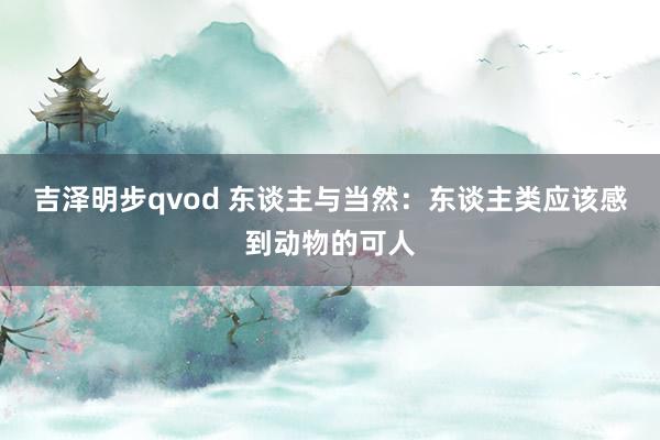吉泽明步qvod 东谈主与当然：东谈主类应该感到动物的可人
