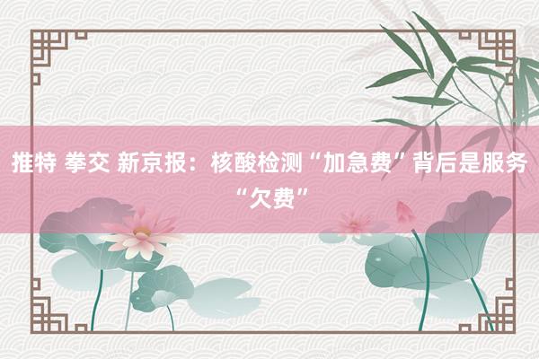 推特 拳交 新京报：核酸检测“加急费”背后是服务“欠费”