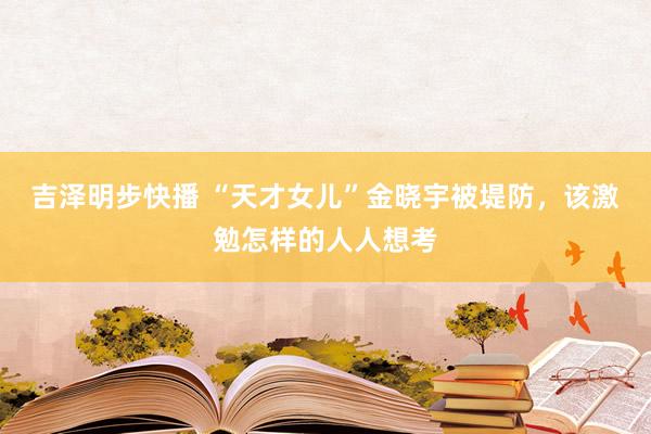 吉泽明步快播 “天才女儿”金晓宇被堤防，该激勉怎样的人人想考
