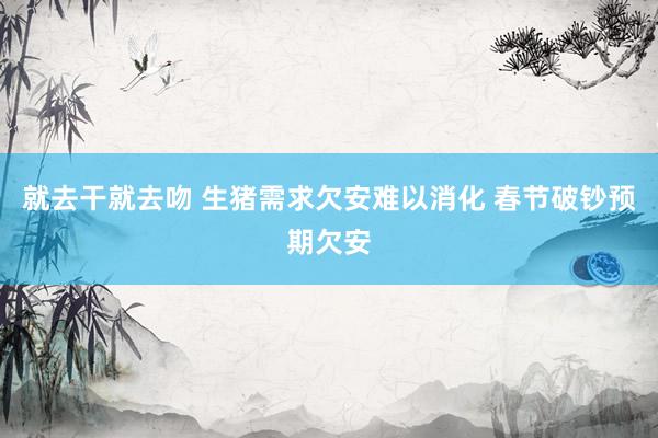 就去干就去吻 生猪需求欠安难以消化 春节破钞预期欠安