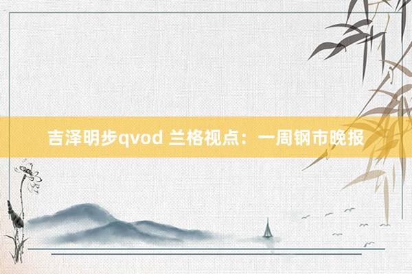 吉泽明步qvod 兰格视点：一周钢市晚报