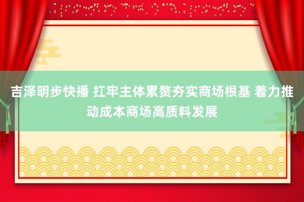 吉泽明步快播 扛牢主体累赘夯实商场根基 着力推动成本商场高质料发展