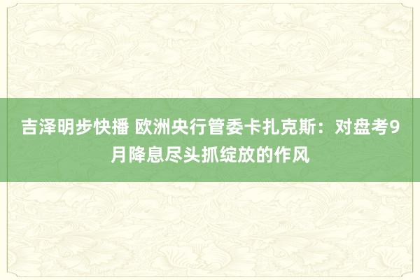 吉泽明步快播 欧洲央行管委卡扎克斯：对盘考9月降息尽头抓绽放的作风