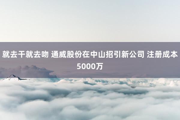 就去干就去吻 通威股份在中山招引新公司 注册成本5000万