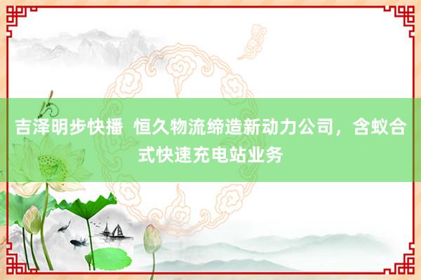 吉泽明步快播  恒久物流缔造新动力公司，含蚁合式快速充电站业务