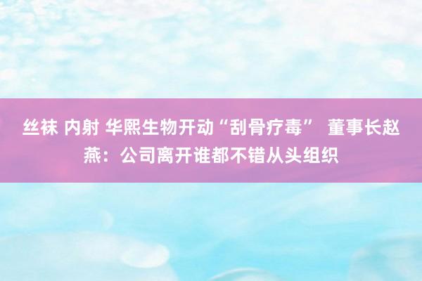 丝袜 内射 华熙生物开动“刮骨疗毒”  董事长赵燕：公司离开谁都不错从头组织