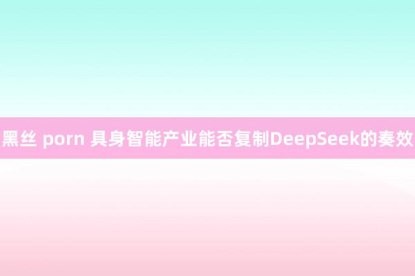 黑丝 porn 具身智能产业能否复制DeepSeek的奏效