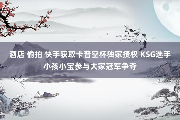 酒店 偷拍 快手获取卡普空杯独家授权 KSG选手小孩小宝参与大家冠军争夺
