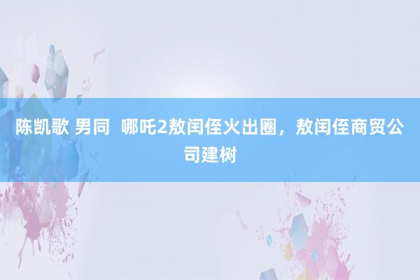 陈凯歌 男同  哪吒2敖闰侄火出圈，敖闰侄商贸公司建树