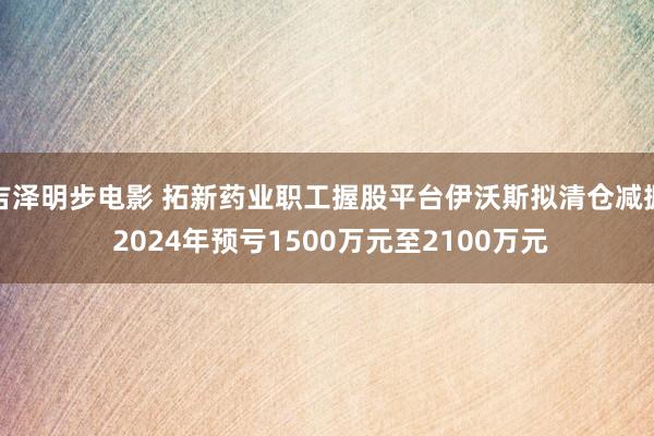 吉泽明步电影 拓新药业职工握股平台伊沃斯拟清仓减握 2024年预亏1500万元至2100万元