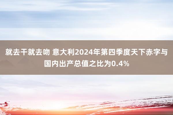 就去干就去吻 意大利2024年第四季度天下赤字与国内出产总值之比为0.4%