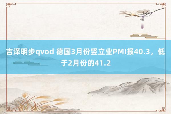 吉泽明步qvod 德国3月份竖立业PMI报40.3，低于2月份的41.2