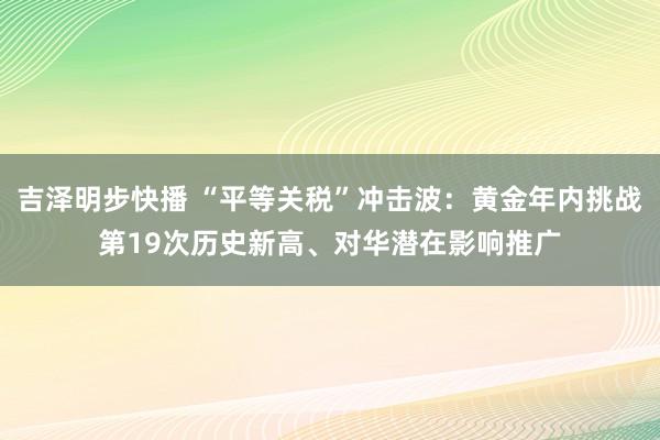 吉泽明步快播 “平等关税”冲击波：黄金年内挑战第19次历史新高、对华潜在影响推广